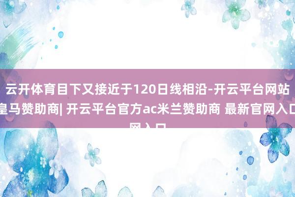 云开体育目下又接近于120日线相沿-开云平台网站皇马赞助商| 开云平台官方ac米兰赞助商 最新官网入口