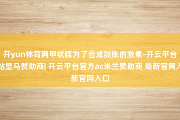 开yun体育网甲状腺为了合成鼓胀的激素-开云平台网站皇马赞助商| 开云平台官方ac米兰赞助商 最新官网入口