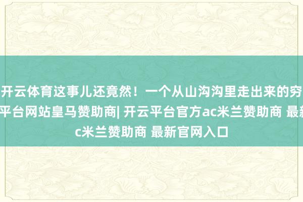 开云体育这事儿还竟然！一个从山沟沟里走出来的穷小子-开云平台网站皇马赞助商| 开云平台官方ac米兰赞助商 最新官网入口
