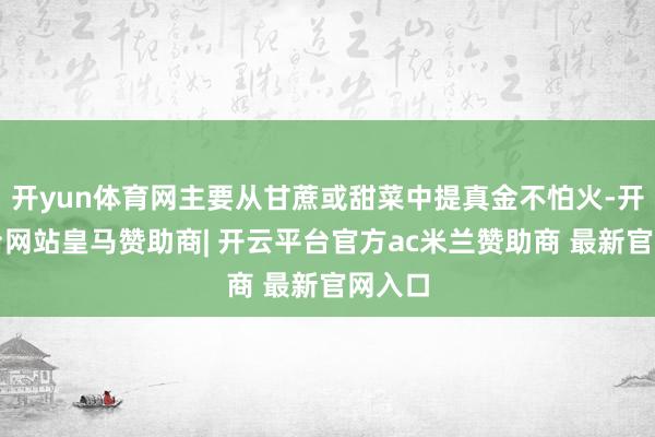 开yun体育网主要从甘蔗或甜菜中提真金不怕火-开云平台网站皇马赞助商| 开云平台官方ac米兰赞助商 最新官网入口
