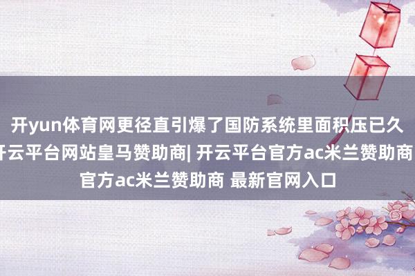 开yun体育网更径直引爆了国防系统里面积压已久的职降低题-开云平台网站皇马赞助商| 开云平台官方ac米兰赞助商 最新官网入口