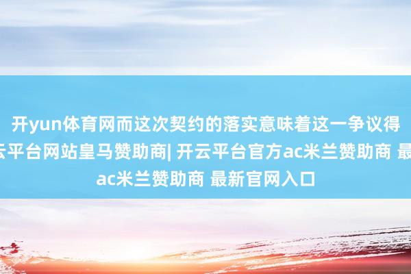开yun体育网而这次契约的落实意味着这一争议得以握住-开云平台网站皇马赞助商| 开云平台官方ac米兰赞助商 最新官网入口