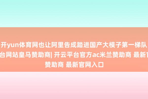 开yun体育网也让阿里告成踏进国产大模子第一梯队-开云平台网站皇马赞助商| 开云平台官方ac米兰赞助商 最新官网入口