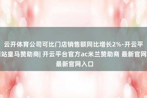 云开体育公司可比门店销售额同比增长2%-开云平台网站皇马赞助商| 开云平台官方ac米兰赞助商 最新官网入口