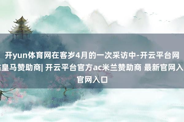 开yun体育网在客岁4月的一次采访中-开云平台网站皇马赞助商| 开云平台官方ac米兰赞助商 最新官网入口