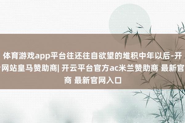 体育游戏app平台往还往自欲望的堆积中年以后-开云平台网站皇马赞助商| 开云平台官方ac米兰赞助商 最新官网入口
