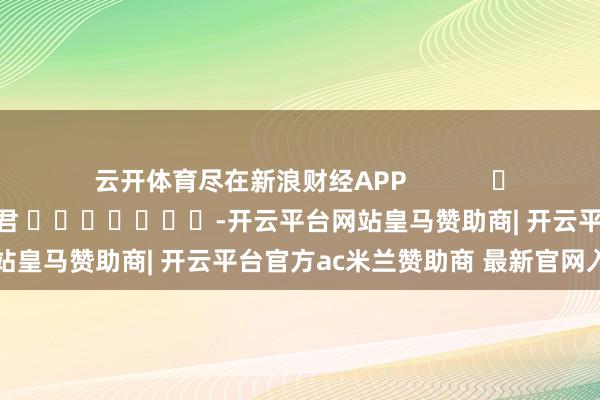 云开体育尽在新浪财经APP            						职守裁剪：卢昱君 							-开云平台网站皇马赞助商| 开云平台官方ac米兰赞助商 最新官网入口