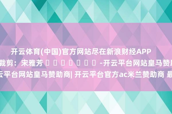 开云体育(中国)官方网站尽在新浪财经APP            						职守裁剪：宋雅芳 							-开云平台网站皇马赞助商| 开云平台官方ac米兰赞助商 最新官网入口