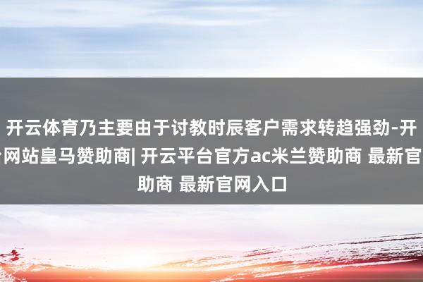 开云体育乃主要由于讨教时辰客户需求转趋强劲-开云平台网站皇马赞助商| 开云平台官方ac米兰赞助商 最新官网入口