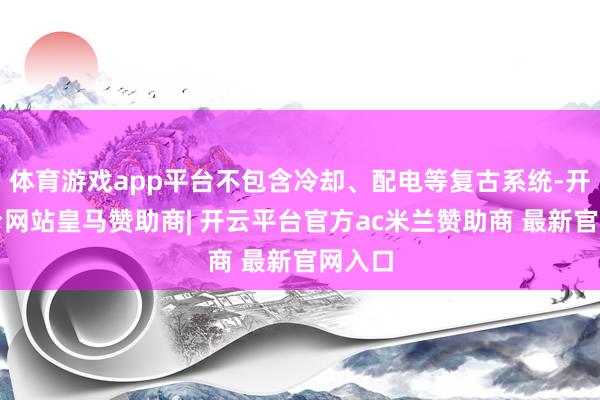体育游戏app平台不包含冷却、配电等复古系统-开云平台网站皇马赞助商| 开云平台官方ac米兰赞助商 最新官网入口