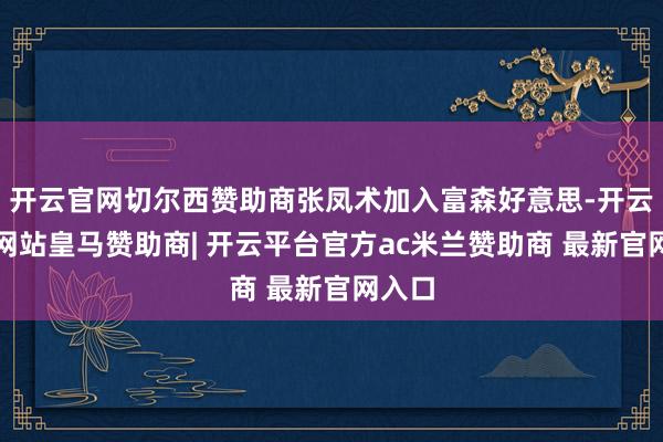 开云官网切尔西赞助商张凤术加入富森好意思-开云平台网站皇马赞助商| 开云平台官方ac米兰赞助商 最新官网入口