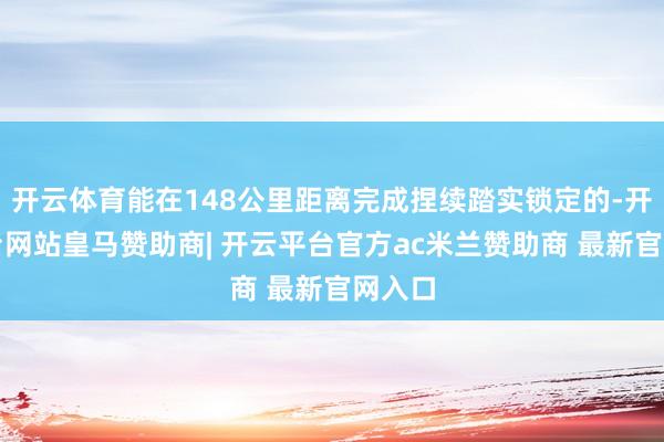 开云体育能在148公里距离完成捏续踏实锁定的-开云平台网站皇马赞助商| 开云平台官方ac米兰赞助商 最新官网入口