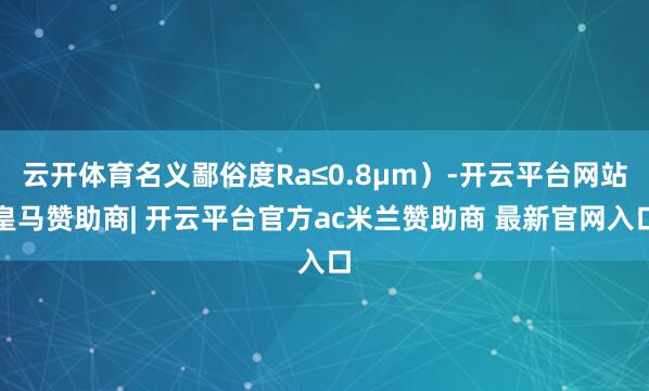 云开体育名义鄙俗度Ra≤0.8μm）-开云平台网站皇马赞助商| 开云平台官方ac米兰赞助商 最新官网入口