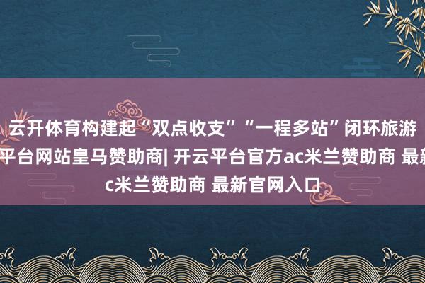 云开体育构建起“双点收支”“一程多站”闭环旅游花式-开云平台网站皇马赞助商| 开云平台官方ac米兰赞助商 最新官网入口