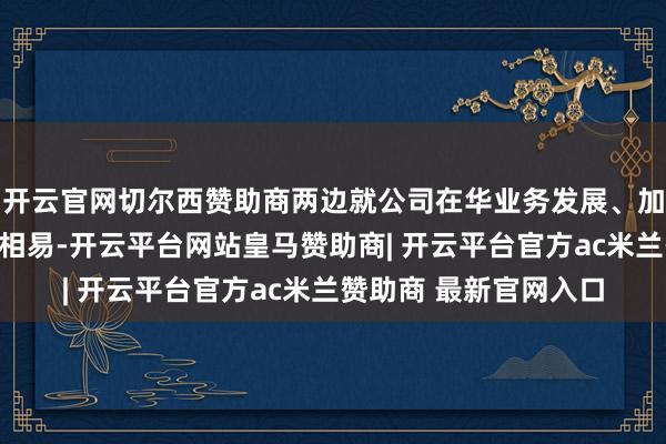 开云官网切尔西赞助商两边就公司在华业务发展、加强对华互助等进行了相易-开云平台网站皇马赞助商| 开云平台官方ac米兰赞助商 最新官网入口