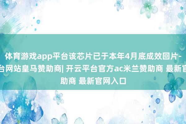 体育游戏app平台该芯片已于本年4月底成效回片-开云平台网站皇马赞助商| 开云平台官方ac米兰赞助商 最新官网入口