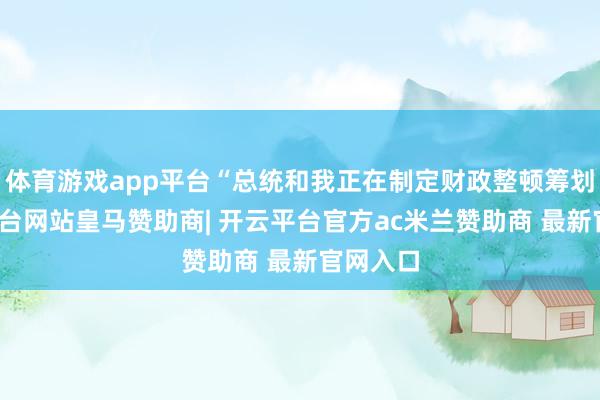 体育游戏app平台“总统和我正在制定财政整顿筹划-开云平台网站皇马赞助商| 开云平台官方ac米兰赞助商 最新官网入口