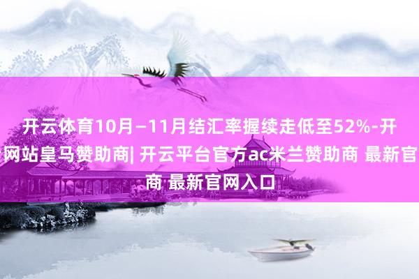 开云体育10月—11月结汇率握续走低至52%-开云平台网站皇马赞助商| 开云平台官方ac米兰赞助商 最新官网入口