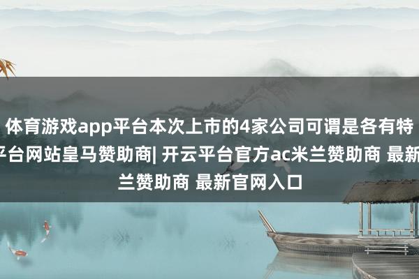 体育游戏app平台本次上市的4家公司可谓是各有特色-开云平台网站皇马赞助商| 开云平台官方ac米兰赞助商 最新官网入口
