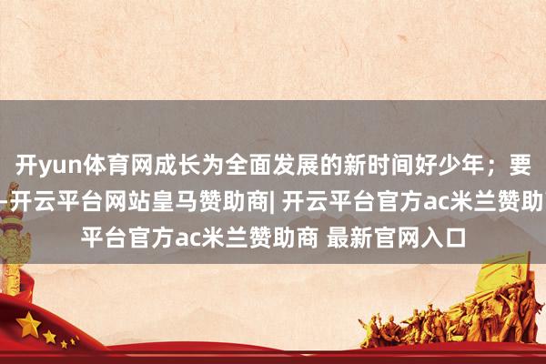 开yun体育网成长为全面发展的新时间好少年；要以文化东说念主-开云平台网站皇马赞助商| 开云平台官方ac米兰赞助商 最新官网入口