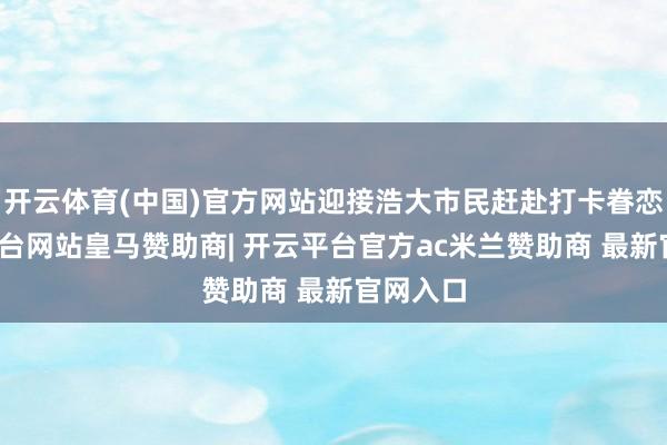 开云体育(中国)官方网站迎接浩大市民赶赴打卡眷恋-开云平台网站皇马赞助商| 开云平台官方ac米兰赞助商 最新官网入口