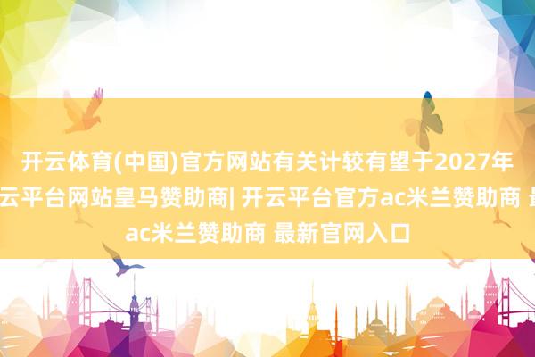 开云体育(中国)官方网站有关计较有望于2027年春季还原-开云平台网站皇马赞助商| 开云平台官方ac米兰赞助商 最新官网入口