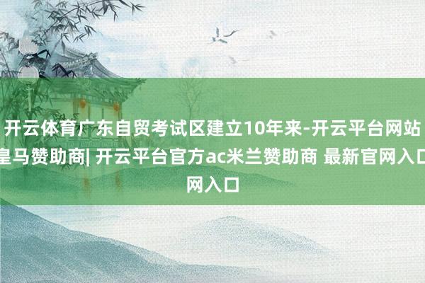 开云体育广东自贸考试区建立10年来-开云平台网站皇马赞助商| 开云平台官方ac米兰赞助商 最新官网入口