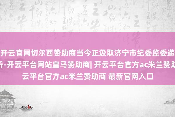 开云官网切尔西赞助商当今正汲取济宁市纪委监委递次审查和监察打听-开云平台网站皇马赞助商| 开云平台官方ac米兰赞助商 最新官网入口