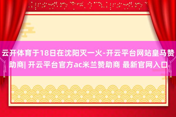 云开体育于18日在沈阳灭一火-开云平台网站皇马赞助商| 开云平台官方ac米兰赞助商 最新官网入口