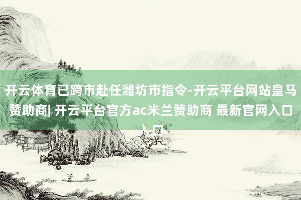 开云体育已跨市赴任潍坊市指令-开云平台网站皇马赞助商| 开云平台官方ac米兰赞助商 最新官网入口