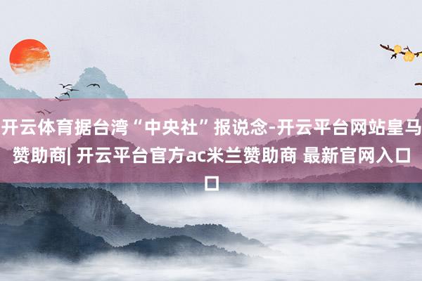 开云体育据台湾“中央社”报说念-开云平台网站皇马赞助商| 开云平台官方ac米兰赞助商 最新官网入口