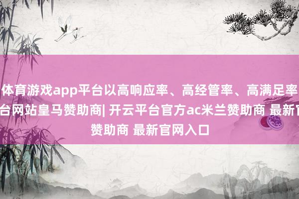 体育游戏app平台以高响应率、高经管率、高满足率-开云平台网站皇马赞助商| 开云平台官方ac米兰赞助商 最新官网入口