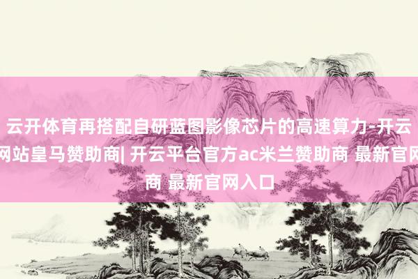 云开体育再搭配自研蓝图影像芯片的高速算力-开云平台网站皇马赞助商| 开云平台官方ac米兰赞助商 最新官网入口