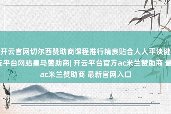 开云官网切尔西赞助商课程推行精良贴合人人平淡健身需求-开云平台网站皇马赞助商| 开云平台官方ac米兰赞助商 最新官网入口