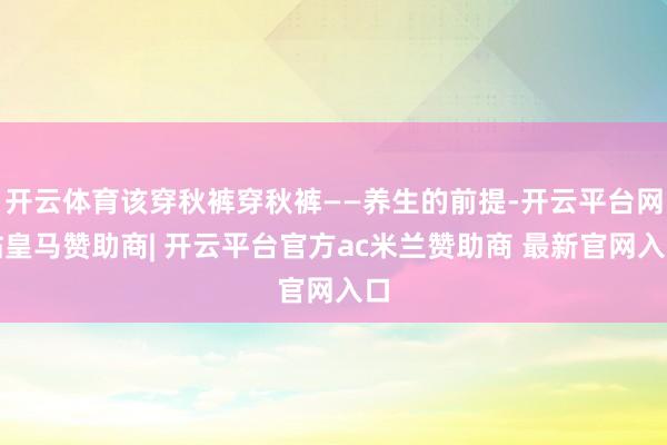开云体育该穿秋裤穿秋裤——养生的前提-开云平台网站皇马赞助商| 开云平台官方ac米兰赞助商 最新官网入口
