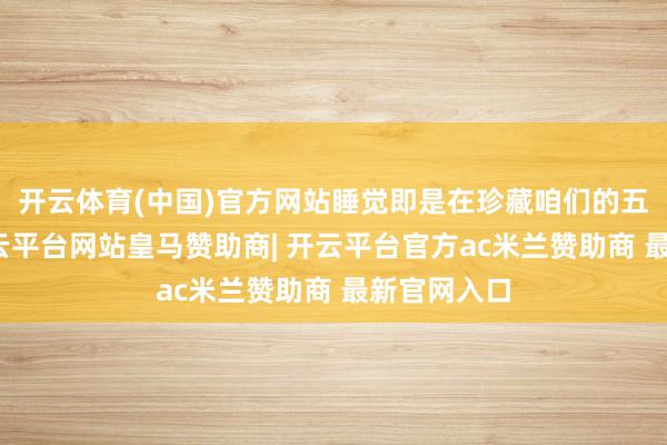 开云体育(中国)官方网站睡觉即是在珍藏咱们的五藏六府-开云平台网站皇马赞助商| 开云平台官方ac米兰赞助商 最新官网入口
