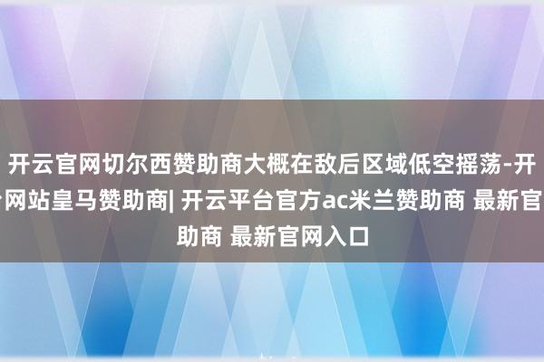 开云官网切尔西赞助商大概在敌后区域低空摇荡-开云平台网站皇马赞助商| 开云平台官方ac米兰赞助商 最新官网入口