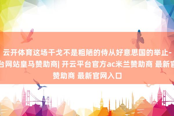 云开体育这场干戈不是粗陋的侍从好意思国的举止-开云平台网站皇马赞助商| 开云平台官方ac米兰赞助商 最新官网入口