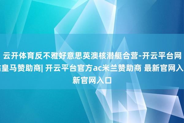 云开体育反不雅好意思英澳核潜艇合营-开云平台网站皇马赞助商| 开云平台官方ac米兰赞助商 最新官网入口
