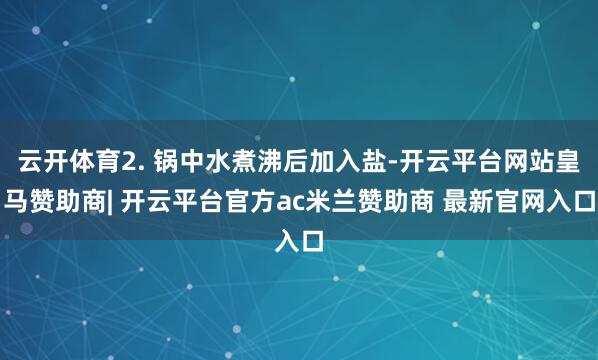 云开体育2. 锅中水煮沸后加入盐-开云平台网站皇马赞助商| 开云平台官方ac米兰赞助商 最新官网入口