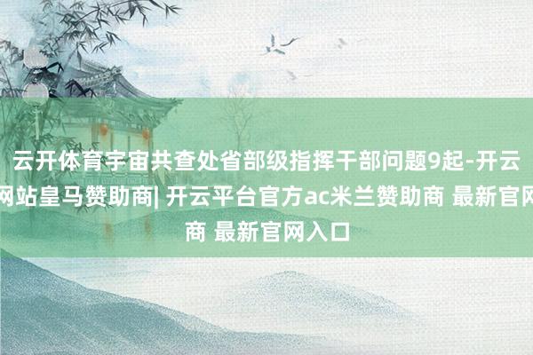 云开体育宇宙共查处省部级指挥干部问题9起-开云平台网站皇马赞助商| 开云平台官方ac米兰赞助商 最新官网入口