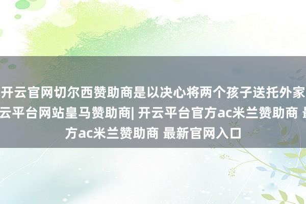 开云官网切尔西赞助商是以决心将两个孩子送托外家供养去了-开云平台网站皇马赞助商| 开云平台官方ac米兰赞助商 最新官网入口
