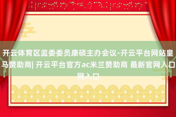 开云体育区监委委员康硕主办会议-开云平台网站皇马赞助商| 开云平台官方ac米兰赞助商 最新官网入口