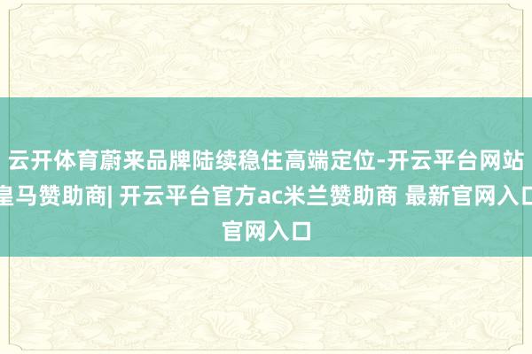 云开体育蔚来品牌陆续稳住高端定位-开云平台网站皇马赞助商| 开云平台官方ac米兰赞助商 最新官网入口