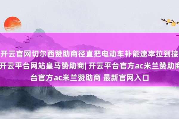 开云官网切尔西赞助商径直把电动车补能速率拉到接近燃油车水平-开云平台网站皇马赞助商| 开云平台官方ac米兰赞助商 最新官网入口