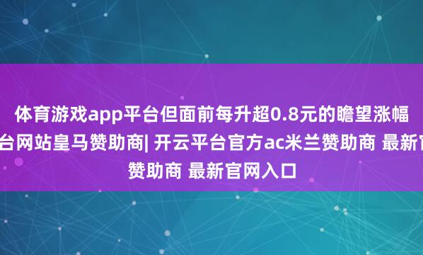 体育游戏app平台但面前每升超0.8元的瞻望涨幅-开云平台网站皇马赞助商| 开云平台官方ac米兰赞助商 最新官网入口